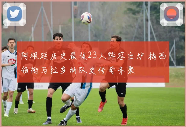 阿根廷历史最佳23人阵容出炉 梅西领衔马拉多纳队史传奇齐聚