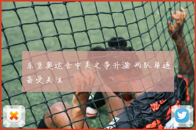 东京奥运会中美之争升温 两队角逐备受关注