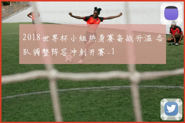 2018世界杯小组热身赛备战升温 各队调整阵容冲刺开赛_1