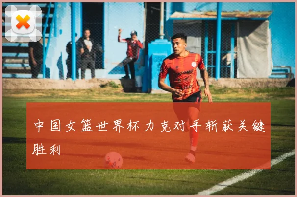 中国女篮世界杯力克对手斩获关键胜利