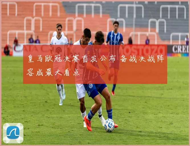 皇马欧冠决赛首发公布 备战决战阵容成最大看点
