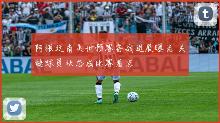 阿根廷南美世预赛备战进展曝光 关键球员状态成比赛看点
