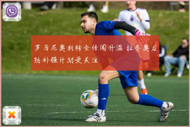 罗马尼奥利转会传闻升温 拉齐奥后防补强计划受关注