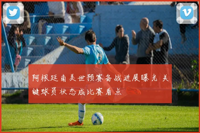 阿根廷南美世预赛备战进展曝光 关键球员状态成比赛看点