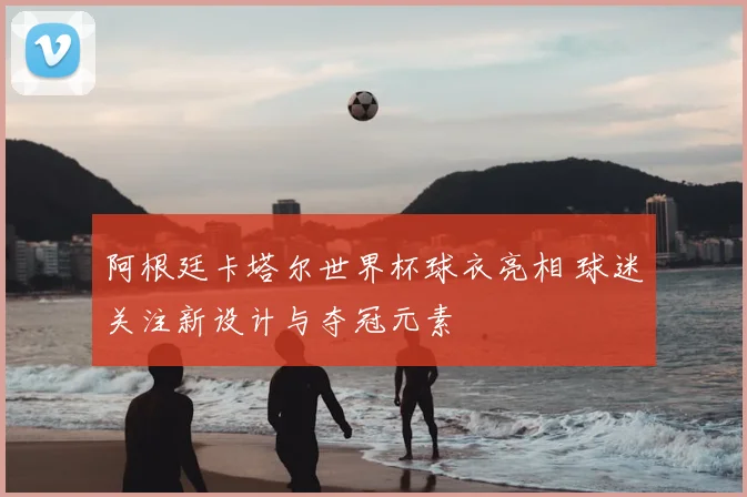 阿根廷卡塔尔世界杯球衣亮相 球迷关注新设计与夺冠元素