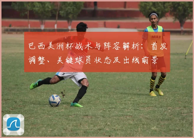 巴西美洲杯战术与阵容解析：首发调整、关键球员状态及出线前景