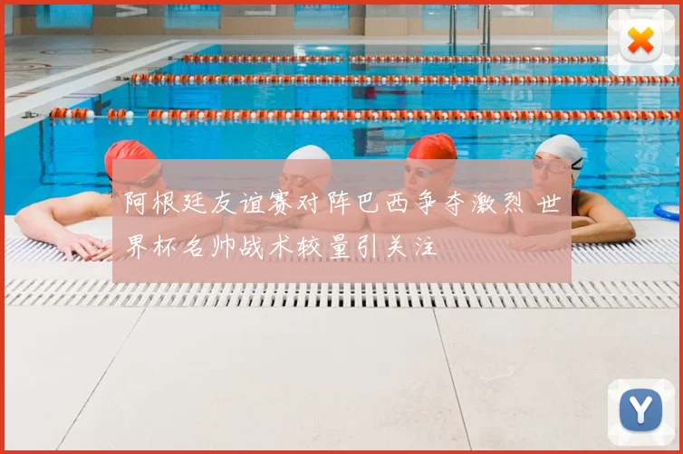 阿根廷友谊赛对阵巴西争夺激烈 世界杯名帅战术较量引关注