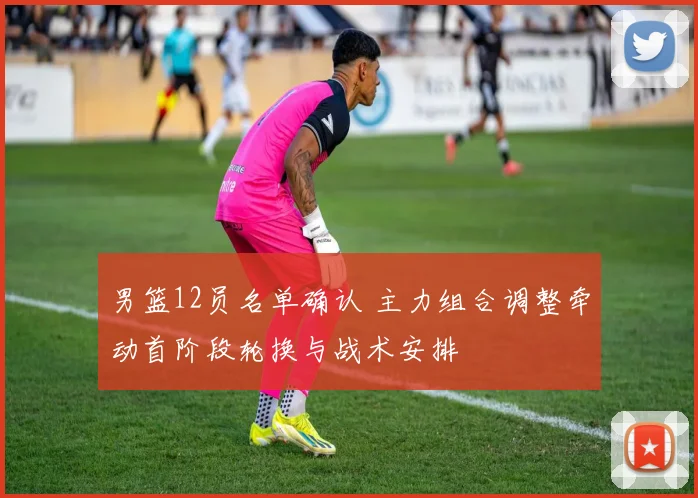 男篮12员名单确认 主力组合调整牵动首阶段轮换与战术安排