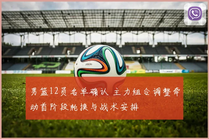 男篮12员名单确认 主力组合调整牵动首阶段轮换与战术安排
