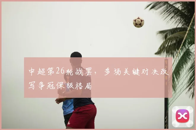 中超第26轮战罢，多场关键对决改写争冠保级格局
