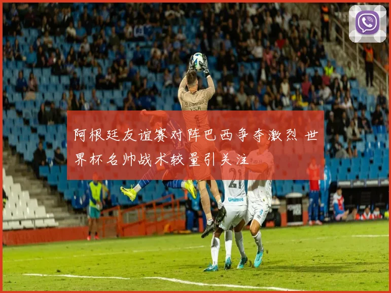 阿根廷友谊赛对阵巴西争夺激烈 世界杯名帅战术较量引关注