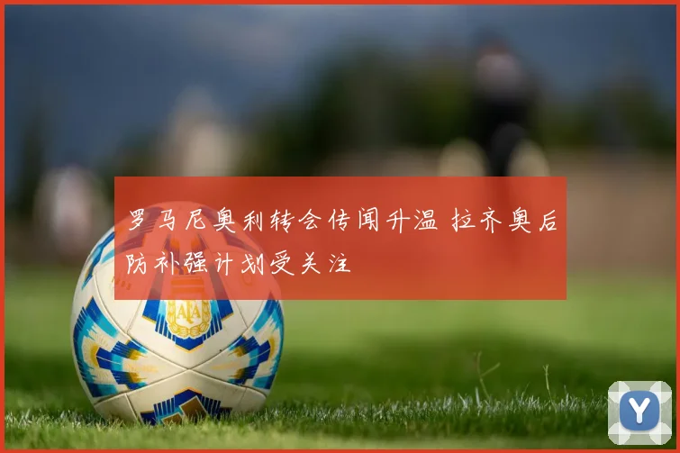 罗马尼奥利转会传闻升温 拉齐奥后防补强计划受关注