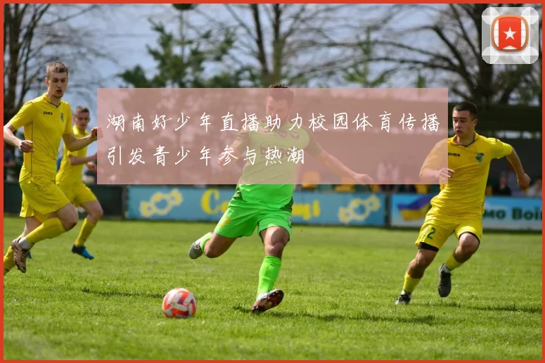 湖南好少年直播助力校园体育传播引发青少年参与热潮