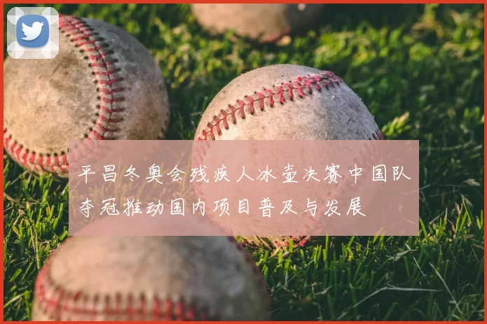 平昌冬奥会残疾人冰壶决赛中国队夺冠推动国内项目普及与发展