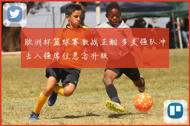 欧洲杯篮球赛激战正酣 多支强队冲击八强席位悬念升级