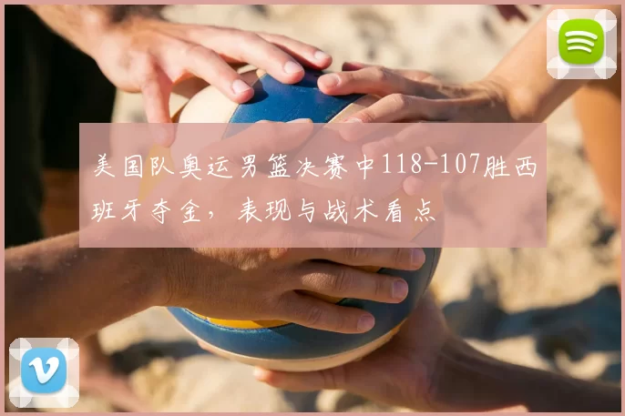 美国队奥运男篮决赛中118-107胜西班牙夺金，表现与战术看点