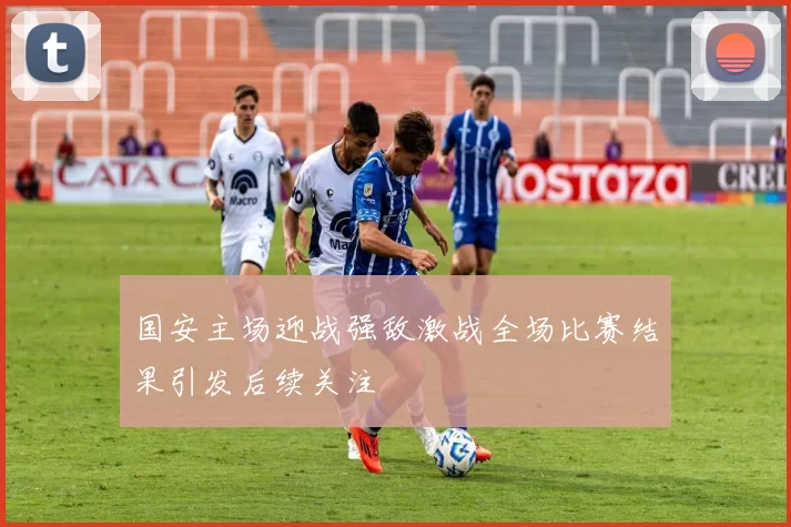 国安主场迎战强敌激战全场比赛结果引发后续关注