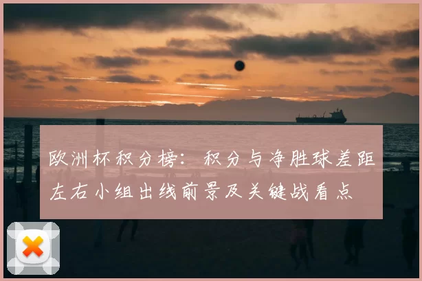欧洲杯积分榜：积分与净胜球差距左右小组出线前景及关键战看点