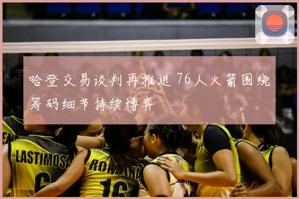 哈登交易谈判再推进 76人火箭围绕筹码细节持续博弈