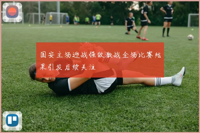 国安主场迎战强敌激战全场比赛结果引发后续关注