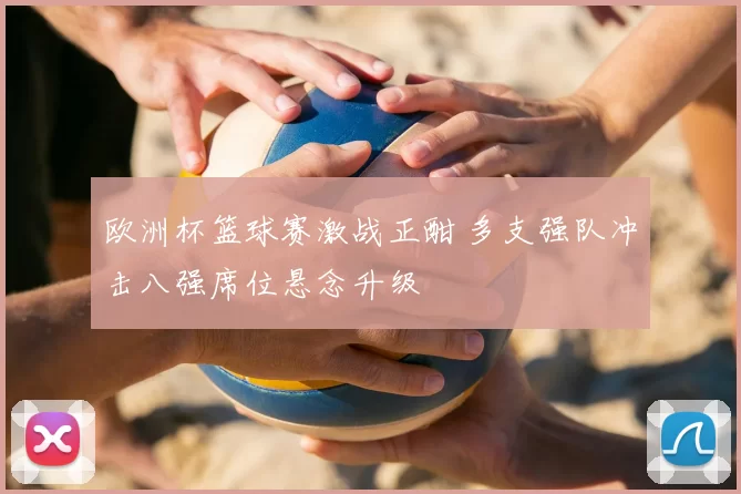 欧洲杯篮球赛激战正酣 多支强队冲击八强席位悬念升级