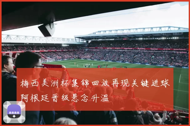 梅西美洲杯集锦回放再现关键进球阿根廷晋级悬念升温