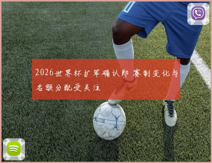 2026世界杯扩军确认即 赛制变化与名额分配受关注