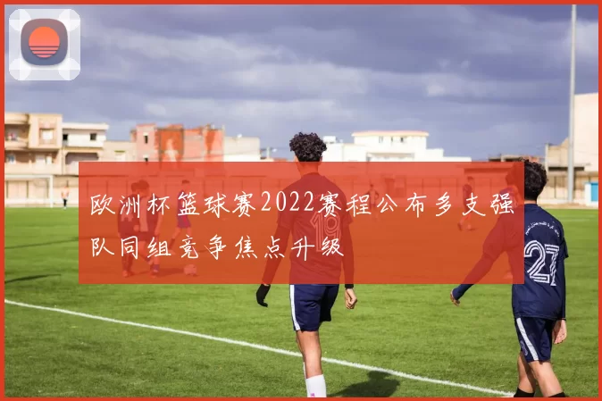 欧洲杯篮球赛2022赛程公布多支强队同组竞争焦点升级