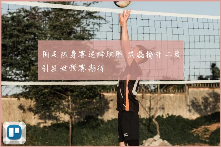 国足热身赛逆转取胜 武磊梅开二度引发世预赛期待