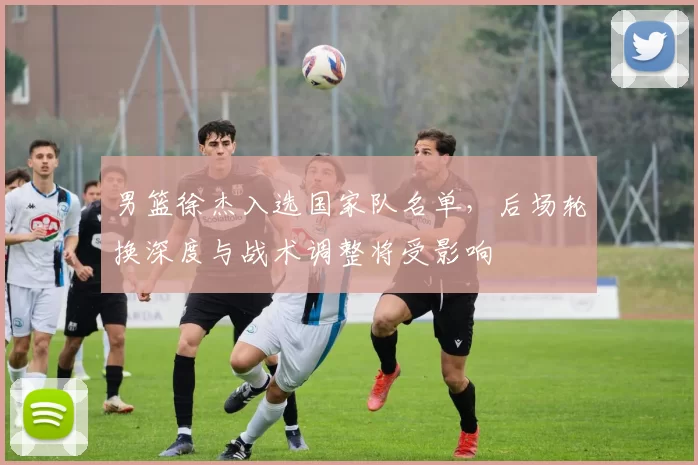 男篮徐杰入选国家队名单，后场轮换深度与战术调整将受影响