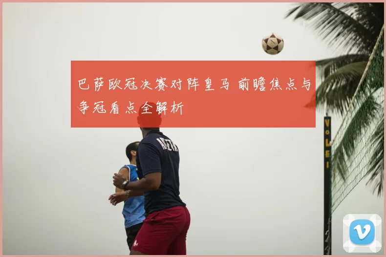 巴萨欧冠决赛对阵皇马 前瞻焦点与争冠看点全解析