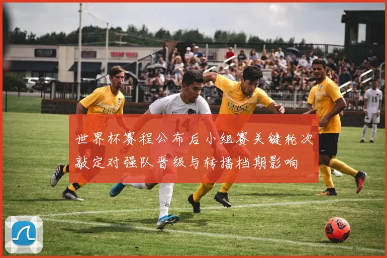 世界杯赛程公布后小组赛关键轮次敲定对强队晋级与转播档期影响