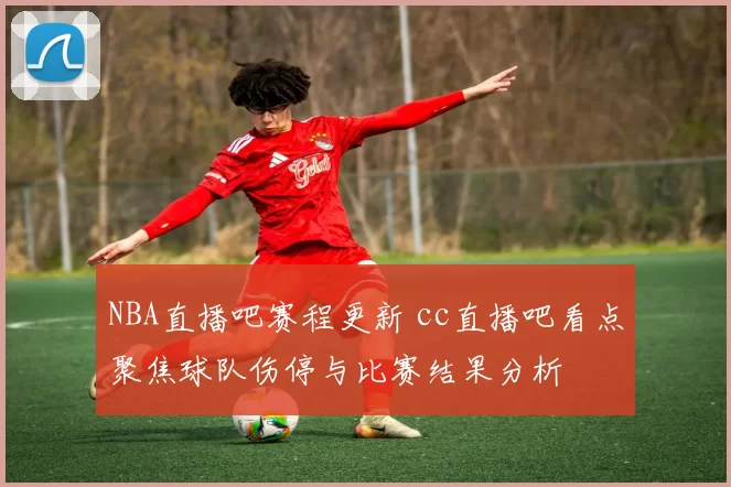 NBA直播吧赛程更新 cc直播吧看点聚焦球队伤停与比赛结果分析