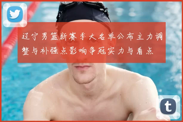 辽宁男篮新赛季大名单公布主力调整与补强点影响争冠实力与看点