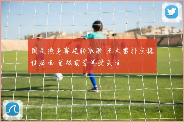 国足热身赛逆转取胜 王大雷扑点稳住局面 晋级前景再受关注