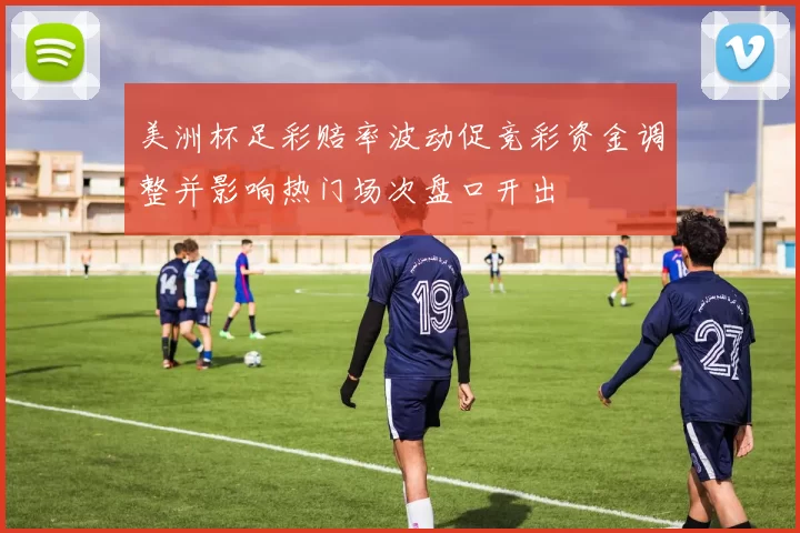 美洲杯足彩赔率波动促竞彩资金调整并影响热门场次盘口开出