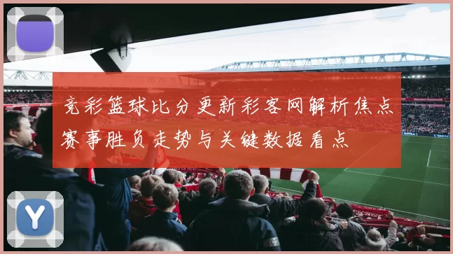 竞彩篮球比分更新彩客网解析焦点赛事胜负走势与关键数据看点