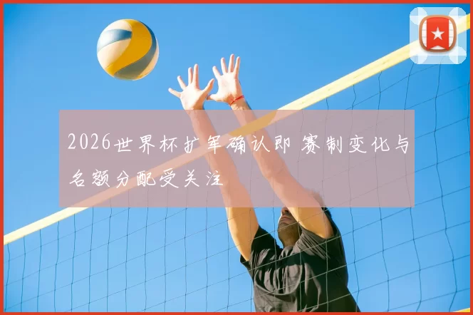 2026世界杯扩军确认即 赛制变化与名额分配受关注