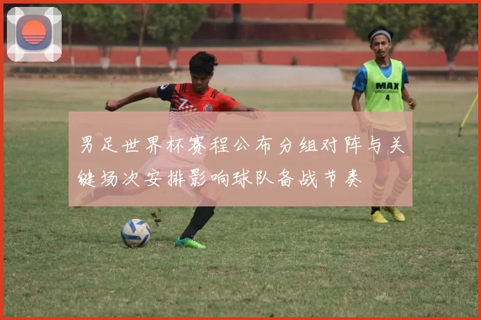 男足世界杯赛程公布分组对阵与关键场次安排影响球队备战节奏