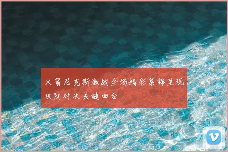火箭尼克斯激战全场精彩集锦呈现攻防对决关键回合