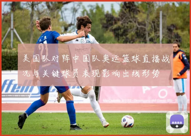 美国队对阵中国队奥运篮球直播战况与关键球员表现影响出线形势