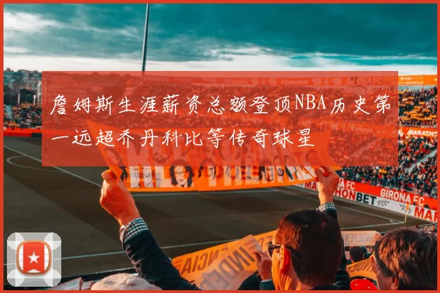 詹姆斯生涯薪资总额登顶NBA历史第一远超乔丹科比等传奇球星