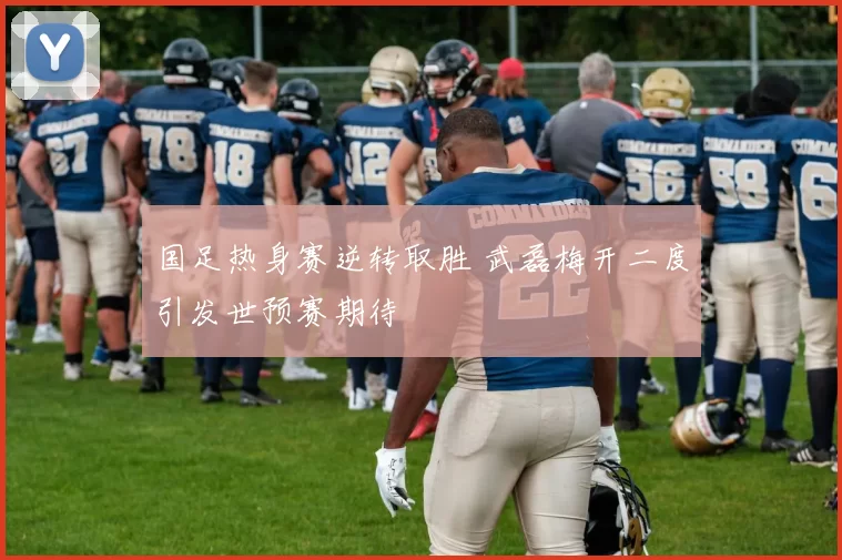 国足热身赛逆转取胜 武磊梅开二度引发世预赛期待